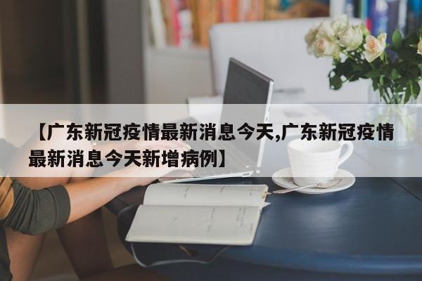 【广东新冠疫情最新消息今天,广东新冠疫情最新消息今天新增病例】
