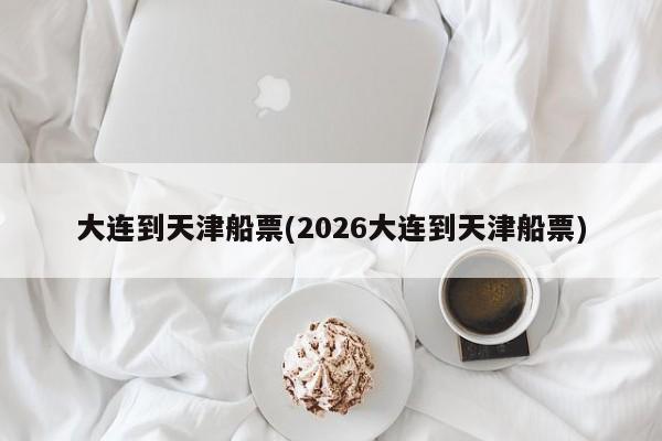 大连到天津船票(2026大连到天津船票)