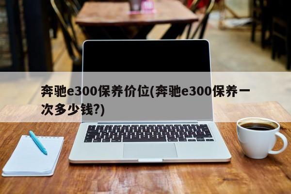 奔驰e300保养价位(奔驰e300保养一次多少钱?)