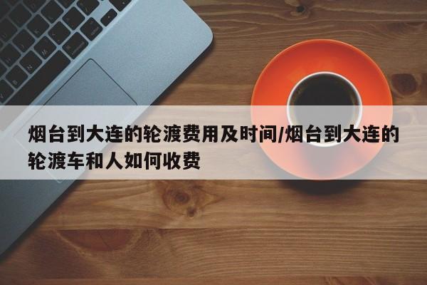 烟台到大连的轮渡费用及时间/烟台到大连的轮渡车和人如何收费