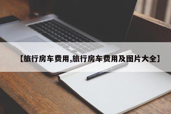【旅行房车费用,旅行房车费用及图片大全】