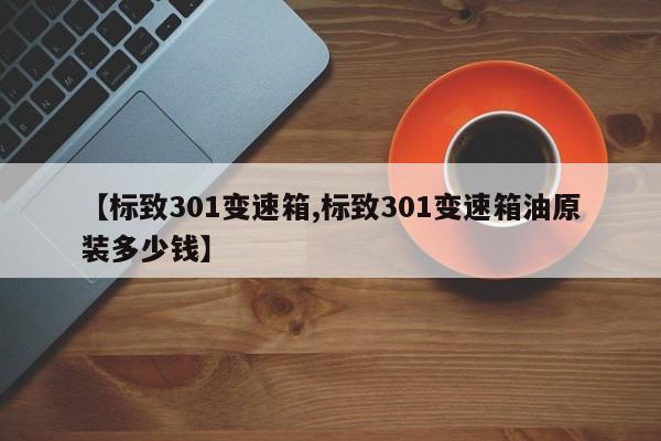 【标致301变速箱,标致301变速箱油原装多少钱】