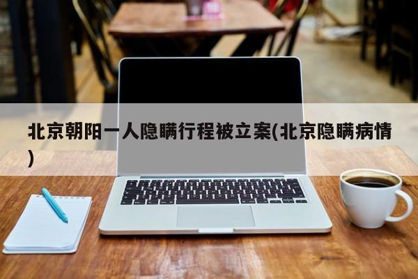 北京朝阳一人隐瞒行程被立案(北京隐瞒病情)