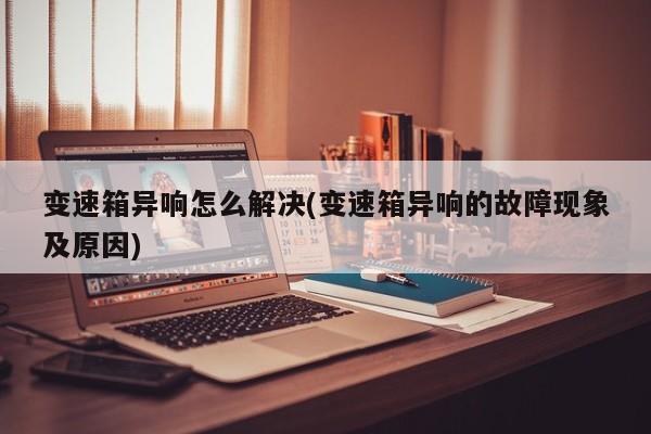 变速箱异响怎么解决(变速箱异响的故障现象及原因)