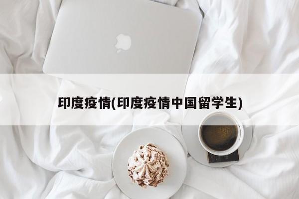 印度疫情(印度疫情中国留学生)