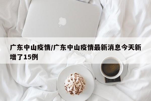 广东中山疫情/广东中山疫情最新消息今天新增了15例