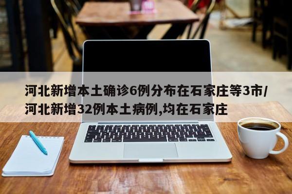 河北新增本土确诊6例分布在石家庄等3市/河北新增32例本土病例,均在石家庄