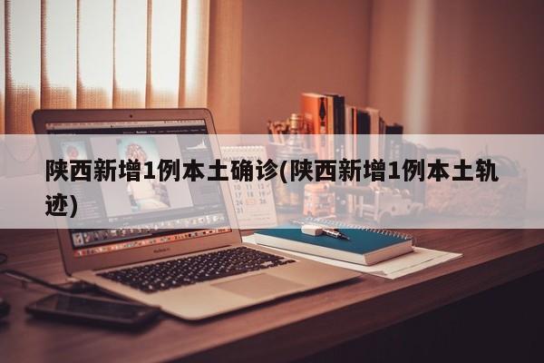 陕西新增1例本土确诊(陕西新增1例本土轨迹)