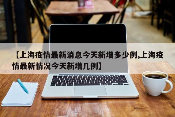 【上海疫情最新消息今天新增多少例,上海疫情最新情况今天新增几例】