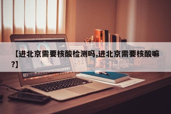 【进北京需要核酸检测吗,进北京需要核酸嘛?】
