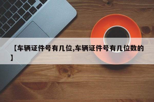 【车辆证件号有几位,车辆证件号有几位数的】