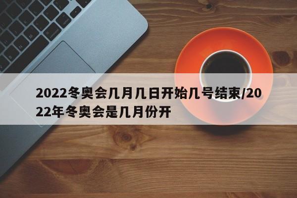 2022冬奥会几月几日开始几号结束/2022年冬奥会是几月份开