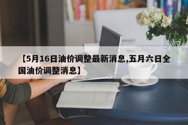 【5月16日油价调整最新消息,五月六日全国油价调整消息】