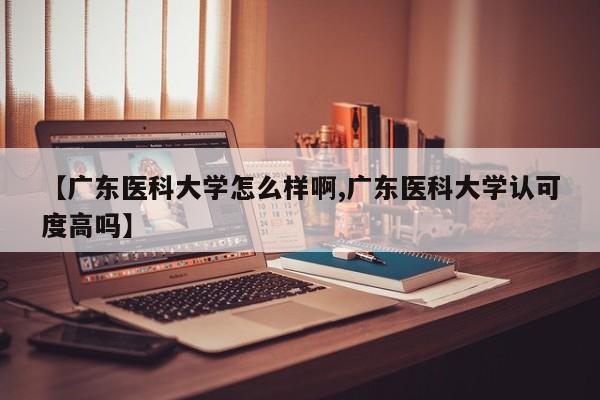【广东医科大学怎么样啊,广东医科大学认可度高吗】