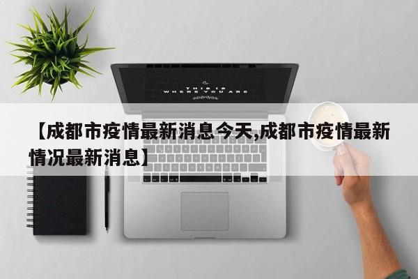 【成都市疫情最新消息今天,成都市疫情最新情况最新消息】