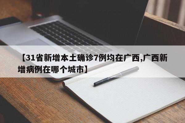 【31省新增本土确诊7例均在广西,广西新增病例在哪个城市】