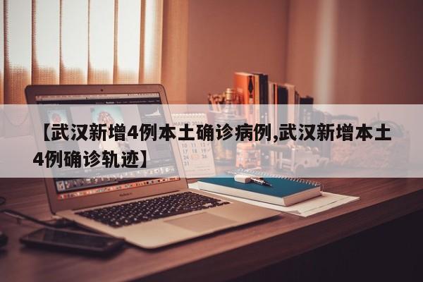 【武汉新增4例本土确诊病例,武汉新增本土4例确诊轨迹】