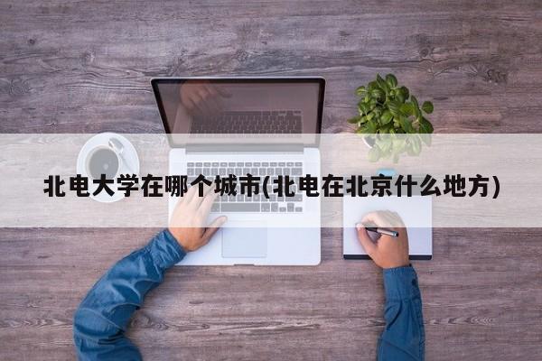北电大学在哪个城市(北电在北京什么地方)