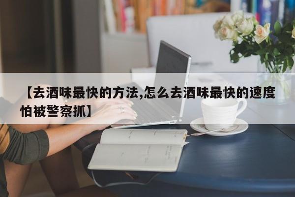 【去酒味最快的方法,怎么去酒味最快的速度怕被警察抓】