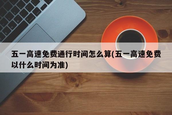 五一高速免费通行时间怎么算(五一高速免费以什么时间为准)