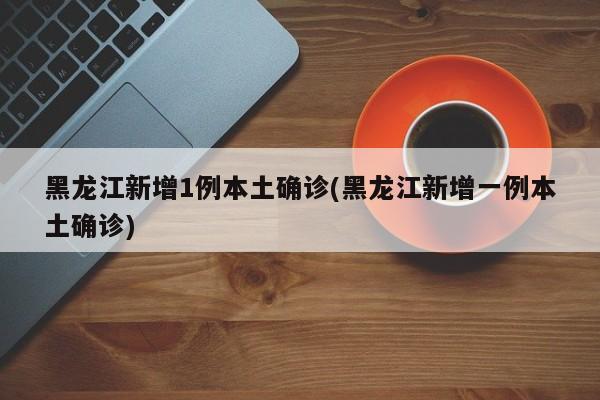 黑龙江新增1例本土确诊(黑龙江新增一例本土确诊)