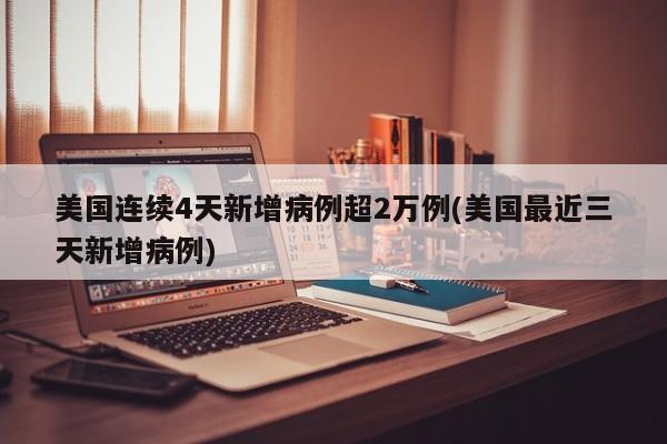 美国连续4天新增病例超2万例(美国最近三天新增病例)
