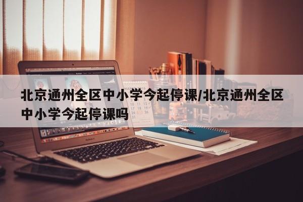 北京通州全区中小学今起停课/北京通州全区中小学今起停课吗