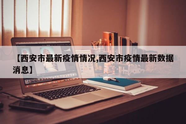 【西安市最新疫情情况,西安市疫情最新数据消息】