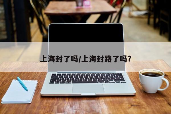 上海封了吗/上海封路了吗?