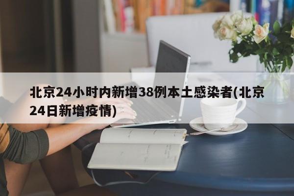 北京24小时内新增38例本土感染者(北京24日新增疫情)