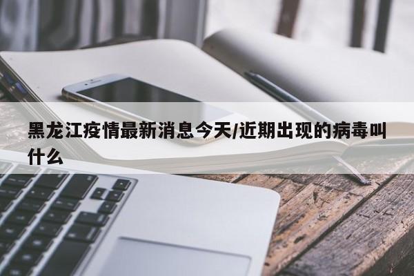 黑龙江疫情最新消息今天/近期出现的病毒叫什么