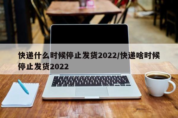 快递什么时候停止发货2022/快递啥时候停止发货2022