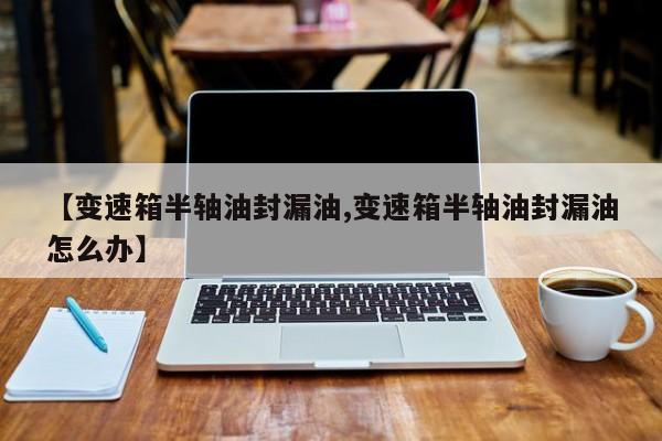 【变速箱半轴油封漏油,变速箱半轴油封漏油怎么办】