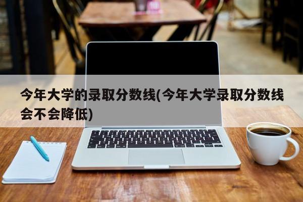 今年大学的录取分数线(今年大学录取分数线会不会降低)